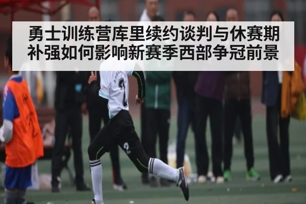 勇士训练营库里续约谈判与休赛期补强如何影响新赛季西部争冠前景