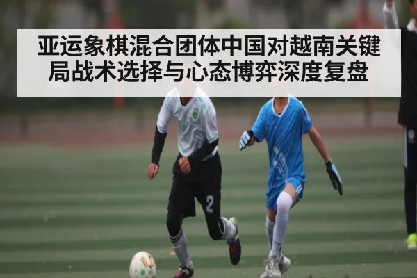 亚运象棋混合团体中国对越南关键局战术选择与心态博弈深度复盘(Kaiyun)
